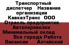 Транспортный диспетчер › Название организации ­ КавказТранс, ООО › Отрасль предприятия ­ Автоперевозки › Минимальный оклад ­ 15 000 - Все города Работа » Вакансии   . Алтайский край,Славгород г.